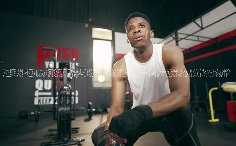 333体育官网登录入口顺丰足球运动员打架事件引发社会关注，是否应该进行拘留处罚？