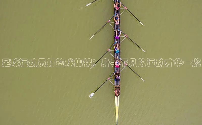 333体育官方网址华扬联众足球运动员打篮球集锦：身手不凡的运动才华一览