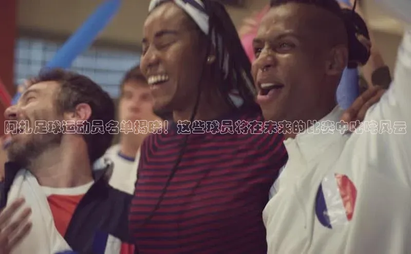 333体育app官方下载百度集团阿扎足球运动员名单揭晓！这些球员将在未来的比赛中叱咤风云