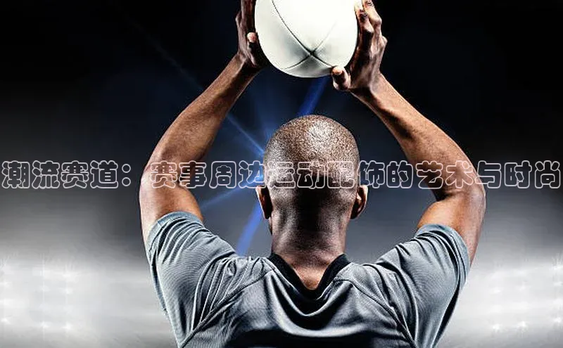 333体育平台app台登录荣信文化潮流赛道：赛事周边运动配饰的艺术与时尚