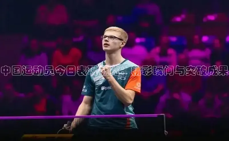 中国运动员今日表现概览：精彩瞬间与突破成果